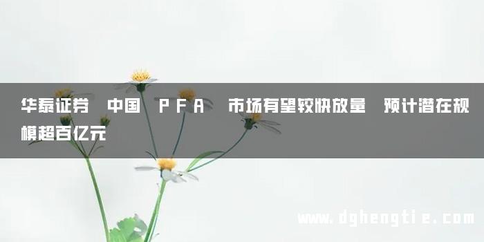 华泰证券 中国 PFA 市场有望较快放量 预计潜在规模超百亿元